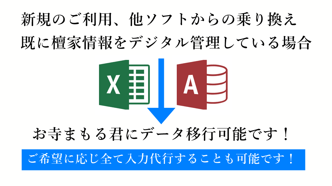 檀家管理ソフト、過去帳管理ソフトからの乗り換えは簡単です。またエクセルやアクセスなので檀家情報を管理しているのであれば、お寺まもる君に簡単にデータ移行可能です。紙媒体で管理している場合、ご希望であれば、檀家名簿、過去帳、戒名の入力代行も承ります。
